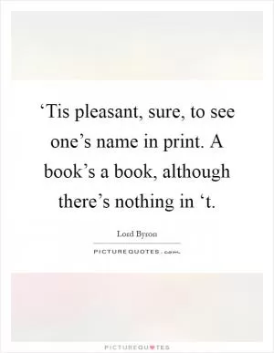 ‘Tis pleasant, sure, to see one’s name in print. A book’s a book, although there’s nothing in ‘t Picture Quote #1