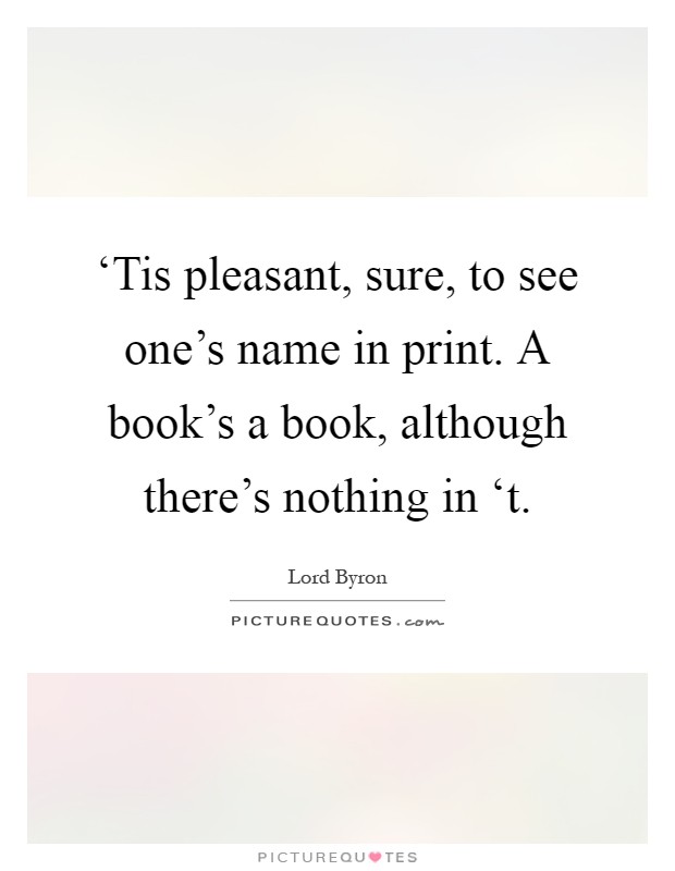 ‘Tis pleasant, sure, to see one's name in print. A book's a book, although there's nothing in ‘t Picture Quote #1