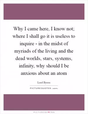 Why I came here, I know not; where I shall go it is useless to inquire - in the midst of myriads of the living and the dead worlds, stars, systems, infinity, why should I be anxious about an atom Picture Quote #1