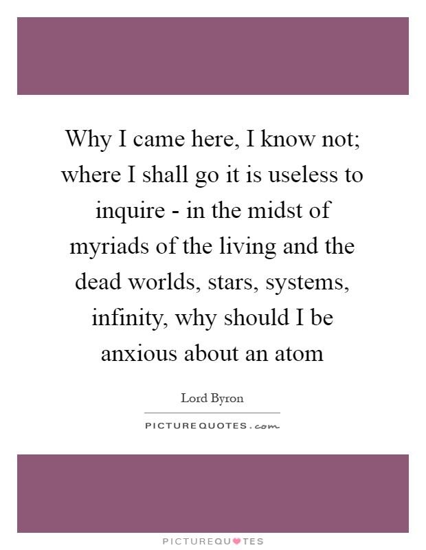 Why I came here, I know not; where I shall go it is useless to inquire - in the midst of myriads of the living and the dead worlds, stars, systems, infinity, why should I be anxious about an atom Picture Quote #1