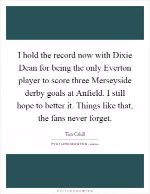 I hold the record now with Dixie Dean for being the only Everton player to score three Merseyside derby goals at Anfield. I still hope to better it. Things like that, the fans never forget Picture Quote #1