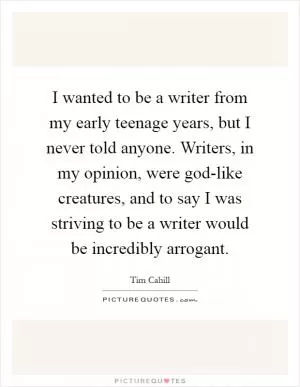 I wanted to be a writer from my early teenage years, but I never told anyone. Writers, in my opinion, were god-like creatures, and to say I was striving to be a writer would be incredibly arrogant Picture Quote #1