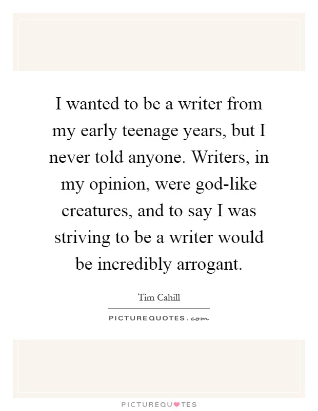 I wanted to be a writer from my early teenage years, but I never told anyone. Writers, in my opinion, were god-like creatures, and to say I was striving to be a writer would be incredibly arrogant Picture Quote #1