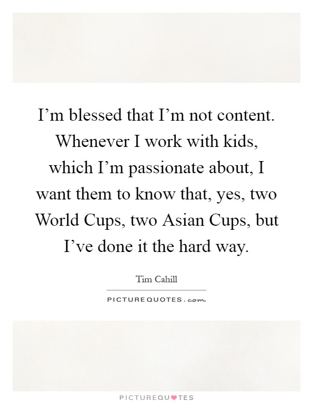 I'm blessed that I'm not content. Whenever I work with kids, which I'm passionate about, I want them to know that, yes, two World Cups, two Asian Cups, but I've done it the hard way Picture Quote #1