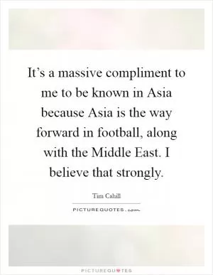 It’s a massive compliment to me to be known in Asia because Asia is the way forward in football, along with the Middle East. I believe that strongly Picture Quote #1