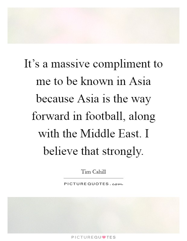 It's a massive compliment to me to be known in Asia because Asia is the way forward in football, along with the Middle East. I believe that strongly Picture Quote #1