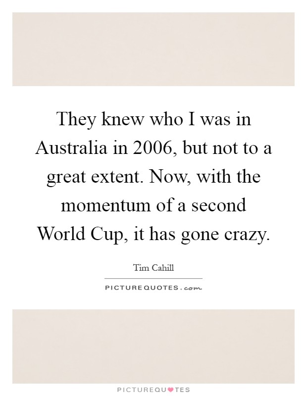They knew who I was in Australia in 2006, but not to a great extent. Now, with the momentum of a second World Cup, it has gone crazy Picture Quote #1
