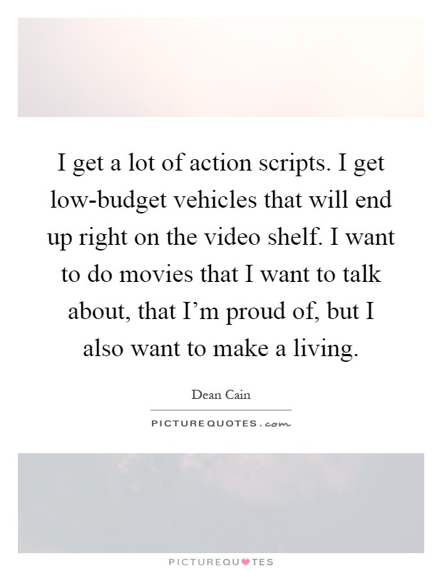 I get a lot of action scripts. I get low-budget vehicles that will end up right on the video shelf. I want to do movies that I want to talk about, that I'm proud of, but I also want to make a living Picture Quote #1
