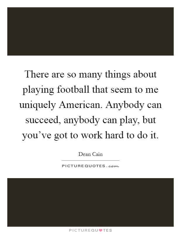 There are so many things about playing football that seem to me uniquely American. Anybody can succeed, anybody can play, but you've got to work hard to do it Picture Quote #1