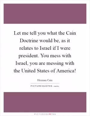 Let me tell you what the Cain Doctrine would be, as it relates to Israel if I were president. You mess with Israel, you are messing with the United States of America! Picture Quote #1