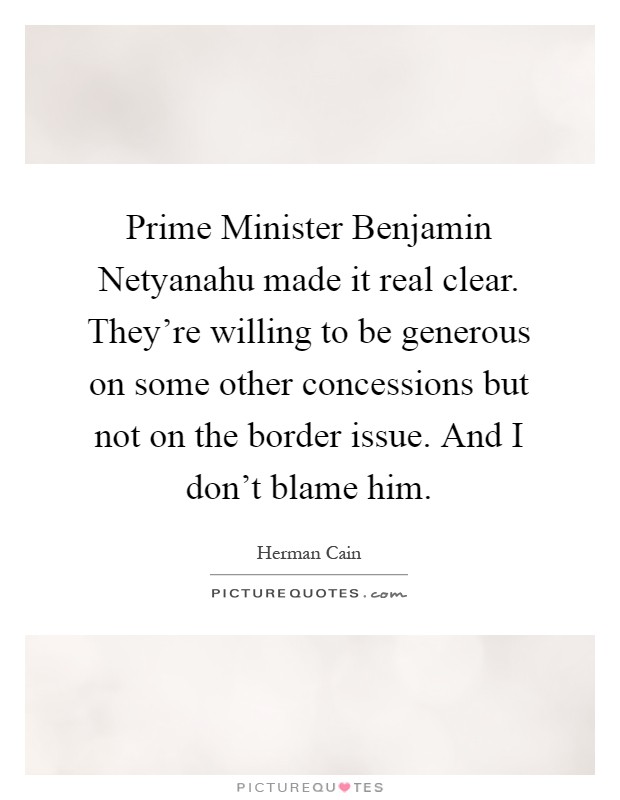 Prime Minister Benjamin Netyanahu made it real clear. They're willing to be generous on some other concessions but not on the border issue. And I don't blame him Picture Quote #1
