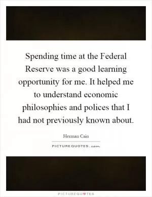 Spending time at the Federal Reserve was a good learning opportunity for me. It helped me to understand economic philosophies and polices that I had not previously known about Picture Quote #1