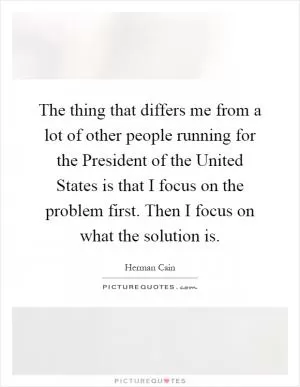 The thing that differs me from a lot of other people running for the President of the United States is that I focus on the problem first. Then I focus on what the solution is Picture Quote #1