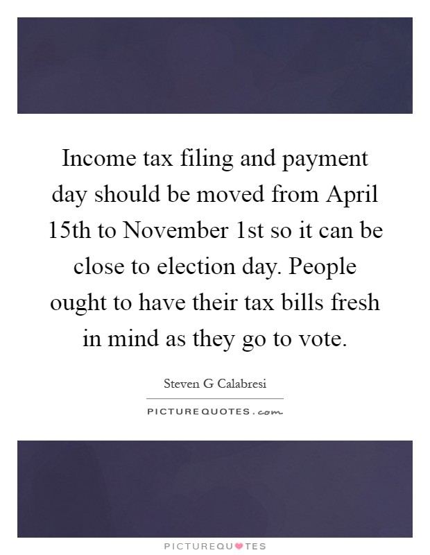 Income tax filing and payment day should be moved from April 15th to November 1st so it can be close to election day. People ought to have their tax bills fresh in mind as they go to vote Picture Quote #1