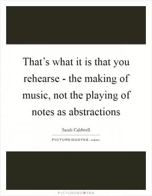 That’s what it is that you rehearse - the making of music, not the playing of notes as abstractions Picture Quote #1