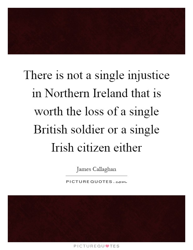 There is not a single injustice in Northern Ireland that is worth the loss of a single British soldier or a single Irish citizen either Picture Quote #1
