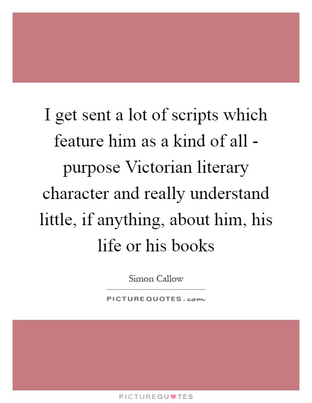 I get sent a lot of scripts which feature him as a kind of all - purpose Victorian literary character and really understand little, if anything, about him, his life or his books Picture Quote #1