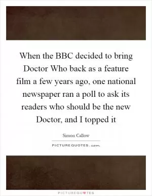 When the BBC decided to bring Doctor Who back as a feature film a few years ago, one national newspaper ran a poll to ask its readers who should be the new Doctor, and I topped it Picture Quote #1