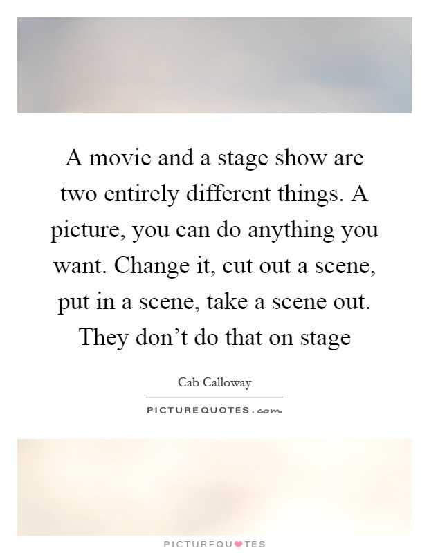 A movie and a stage show are two entirely different things. A picture, you can do anything you want. Change it, cut out a scene, put in a scene, take a scene out. They don't do that on stage Picture Quote #1
