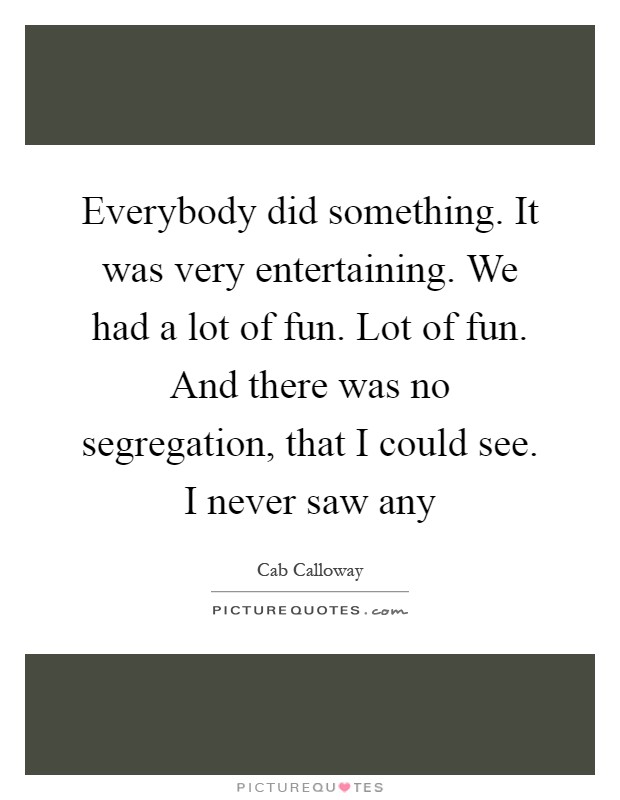 Everybody did something. It was very entertaining. We had a lot of fun. Lot of fun. And there was no segregation, that I could see. I never saw any Picture Quote #1