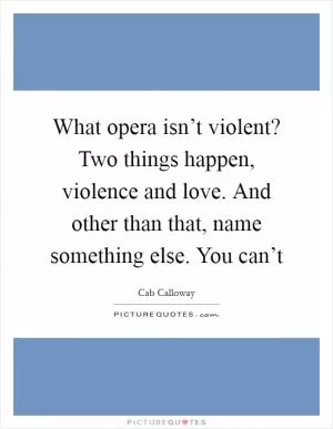What opera isn’t violent? Two things happen, violence and love. And other than that, name something else. You can’t Picture Quote #1