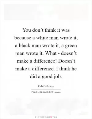 You don’t think it was because a white man wrote it, a black man wrote it, a green man wrote it. What - doesn’t make a difference! Doesn’t make a difference. I think he did a good job Picture Quote #1