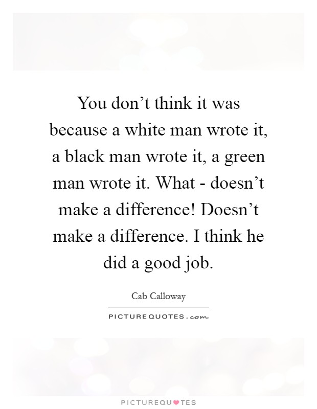 You don't think it was because a white man wrote it, a black man wrote it, a green man wrote it. What - doesn't make a difference! Doesn't make a difference. I think he did a good job Picture Quote #1