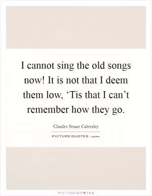I cannot sing the old songs now! It is not that I deem them low, ‘Tis that I can’t remember how they go Picture Quote #1