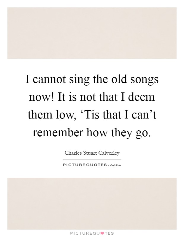 I cannot sing the old songs now! It is not that I deem them low, ‘Tis that I can't remember how they go Picture Quote #1