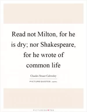 Read not Milton, for he is dry; nor Shakespeare, for he wrote of common life Picture Quote #1