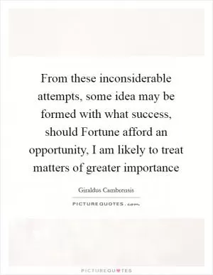 From these inconsiderable attempts, some idea may be formed with what success, should Fortune afford an opportunity, I am likely to treat matters of greater importance Picture Quote #1