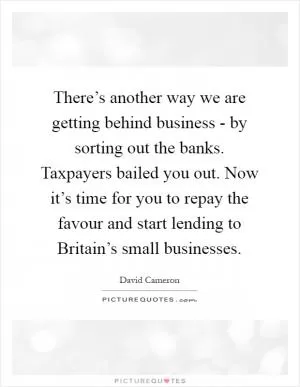 There’s another way we are getting behind business - by sorting out the banks. Taxpayers bailed you out. Now it’s time for you to repay the favour and start lending to Britain’s small businesses Picture Quote #1