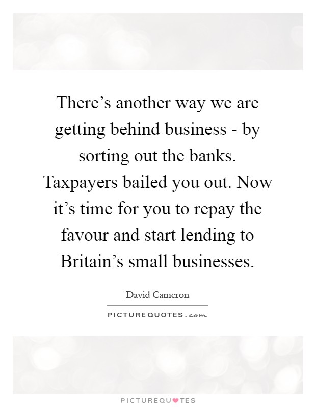 There's another way we are getting behind business - by sorting out the banks. Taxpayers bailed you out. Now it's time for you to repay the favour and start lending to Britain's small businesses Picture Quote #1