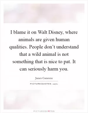 I blame it on Walt Disney, where animals are given human qualities. People don’t understand that a wild animal is not something that is nice to pat. It can seriously harm you Picture Quote #1