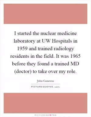 I started the nuclear medicine laboratory at UW Hospitals in 1959 and trained radiology residents in the field. It was 1965 before they found a trained MD (doctor) to take over my role Picture Quote #1