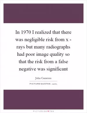 In 1970 I realized that there was negligible risk from x - rays but many radiographs had poor image quality so that the risk from a false negative was significant Picture Quote #1