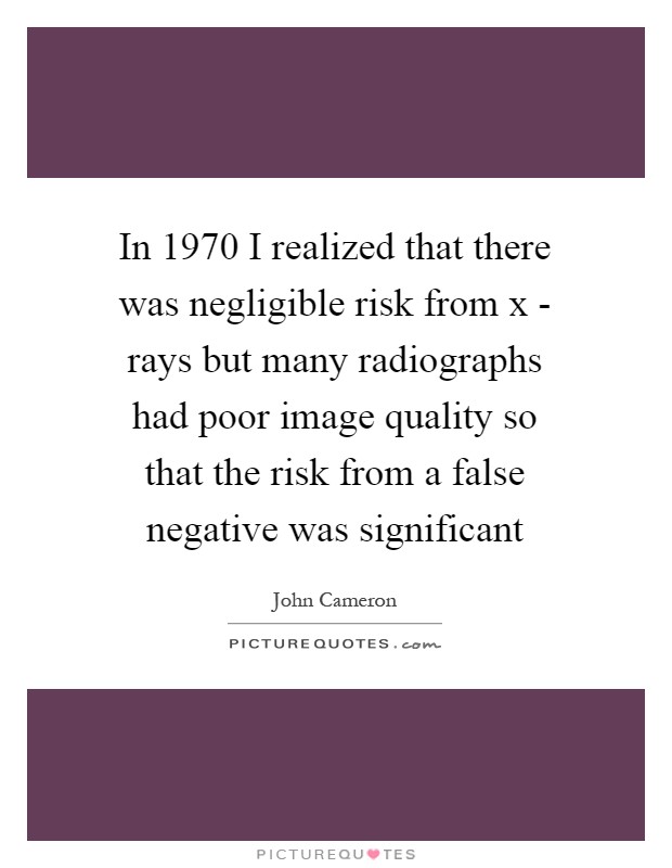 In 1970 I realized that there was negligible risk from x - rays but many radiographs had poor image quality so that the risk from a false negative was significant Picture Quote #1