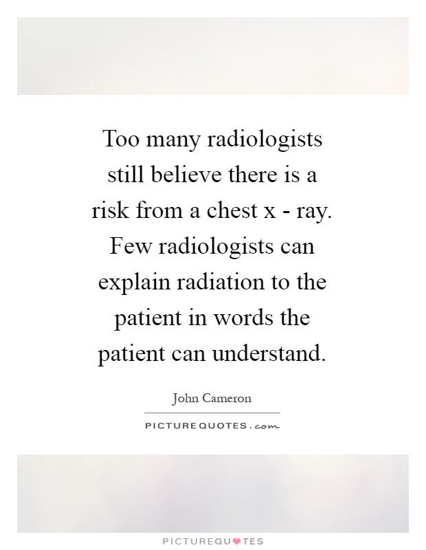 Too many radiologists still believe there is a risk from a chest x - ray. Few radiologists can explain radiation to the patient in words the patient can understand Picture Quote #1