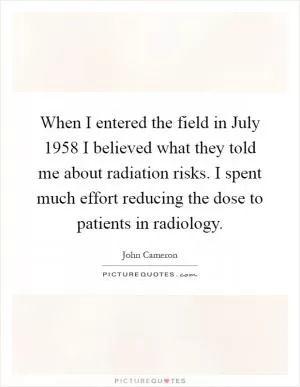 When I entered the field in July 1958 I believed what they told me about radiation risks. I spent much effort reducing the dose to patients in radiology Picture Quote #1