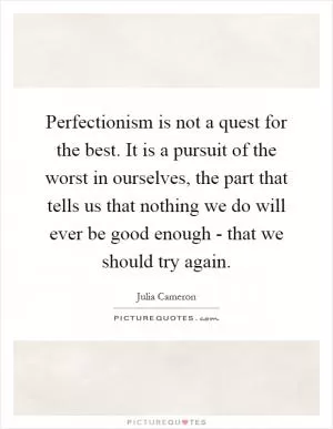 Perfectionism is not a quest for the best. It is a pursuit of the worst in ourselves, the part that tells us that nothing we do will ever be good enough - that we should try again Picture Quote #1