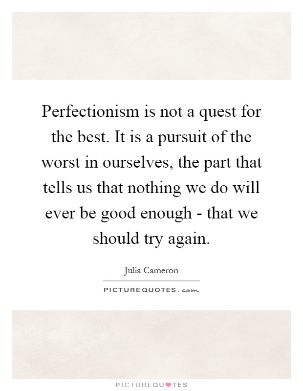 Perfectionism is not a quest for the best. It is a pursuit of the worst in ourselves, the part that tells us that nothing we do will ever be good enough - that we should try again Picture Quote #1