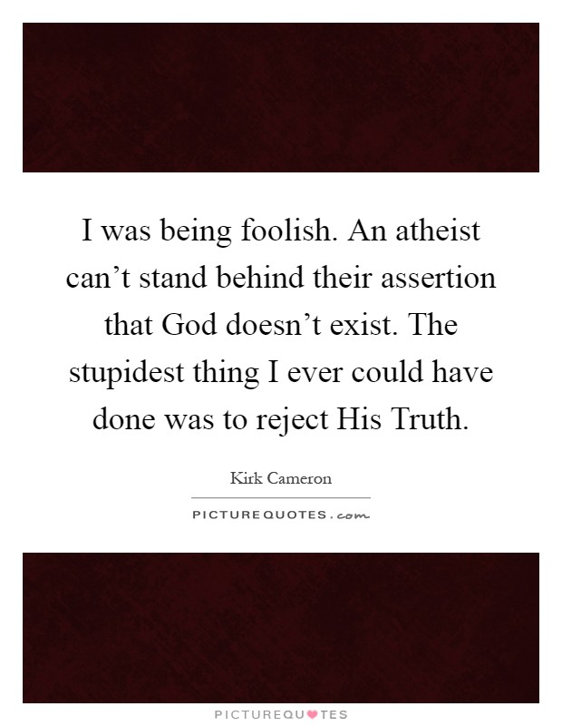 I was being foolish. An atheist can't stand behind their assertion that God doesn't exist. The stupidest thing I ever could have done was to reject His Truth Picture Quote #1