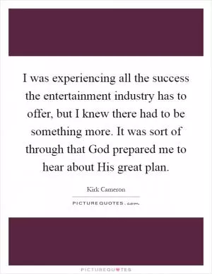 I was experiencing all the success the entertainment industry has to offer, but I knew there had to be something more. It was sort of through that God prepared me to hear about His great plan Picture Quote #1