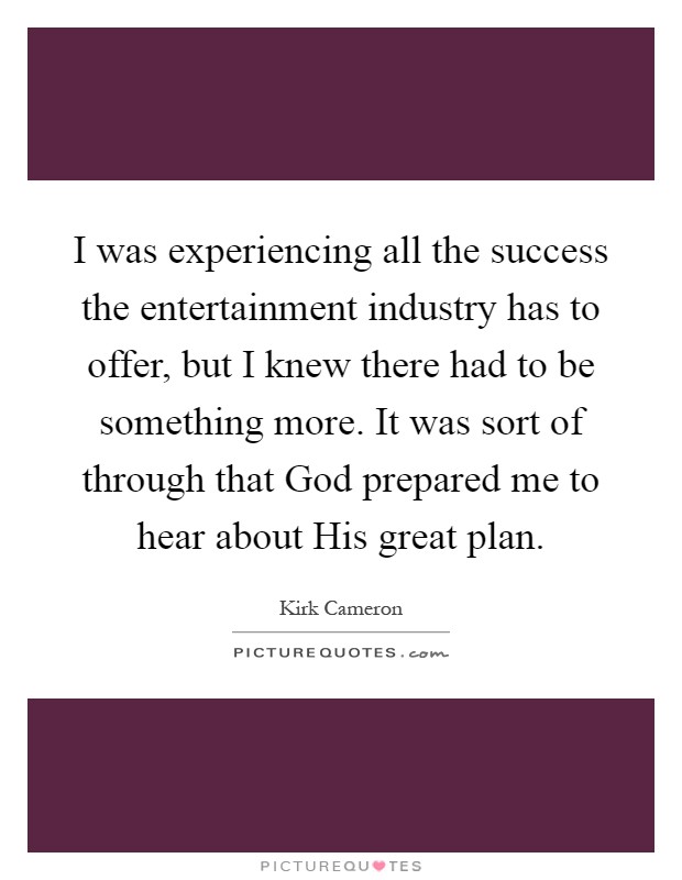 I was experiencing all the success the entertainment industry has to offer, but I knew there had to be something more. It was sort of through that God prepared me to hear about His great plan Picture Quote #1