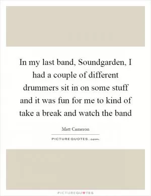 In my last band, Soundgarden, I had a couple of different drummers sit in on some stuff and it was fun for me to kind of take a break and watch the band Picture Quote #1