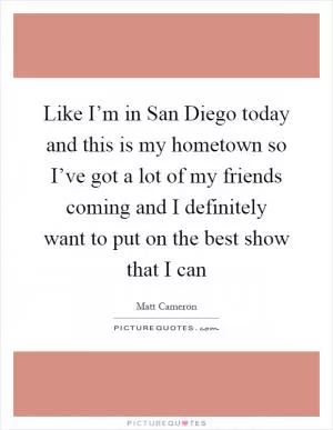 Like I’m in San Diego today and this is my hometown so I’ve got a lot of my friends coming and I definitely want to put on the best show that I can Picture Quote #1