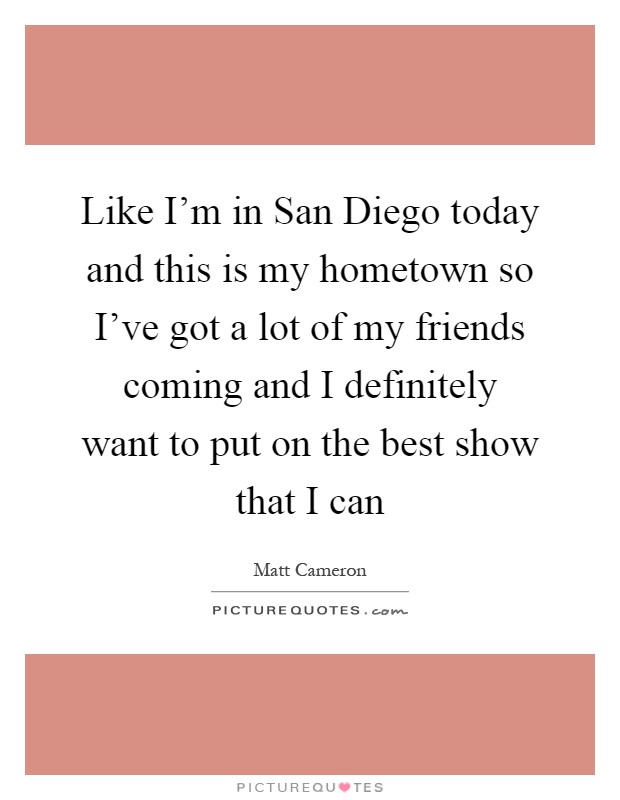 Like I'm in San Diego today and this is my hometown so I've got a lot of my friends coming and I definitely want to put on the best show that I can Picture Quote #1