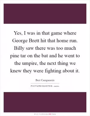 Yes, I was in that game where George Brett hit that home run. Billy saw there was too much pine tar on the bat and he went to the umpire, the next thing we knew they were fighting about it Picture Quote #1