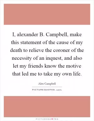 I, alexander B. Campbell, make this statement of the cause of my death to relieve the coroner of the necessity of an inquest, and also let my friends know the motive that led me to take my own life Picture Quote #1