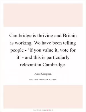 Cambridge is thriving and Britain is working. We have been telling people - ‘if you value it, vote for it’ - and this is particularly relevant in Cambridge Picture Quote #1